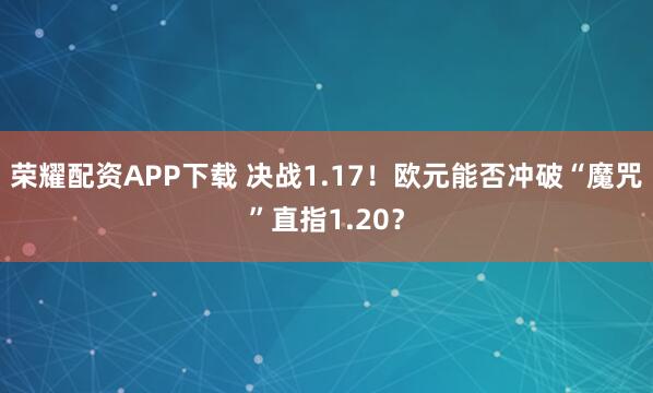 荣耀配资APP下载 决战1.17！欧元能否冲破“魔咒”直指1.20？