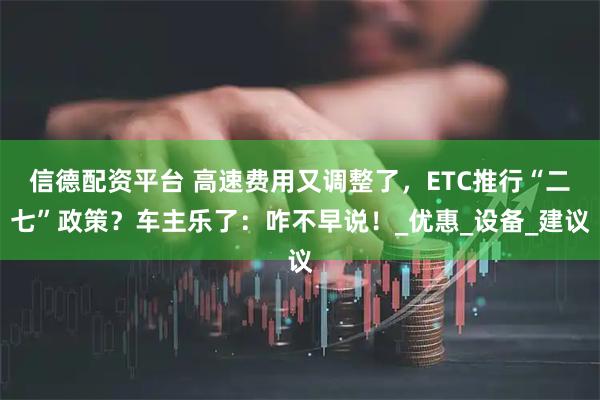 信德配资平台 高速费用又调整了,ETC推行“二七”政策?车主乐了:咋不早说!_优惠_设备_建议