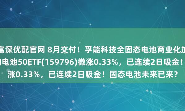 富深优配官网 8月交付!孚能科技全固态电池商业化加速,同类规模领先的电池50ETF(159796)微涨0.33%,已连续2日吸金!固态电池未来已来?