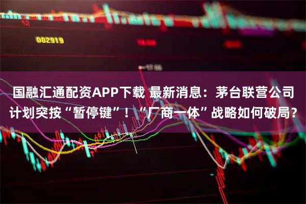 国融汇通配资APP下载 最新消息：茅台联营公司计划突按“暂停键”！“厂商一体”战略如何破局？