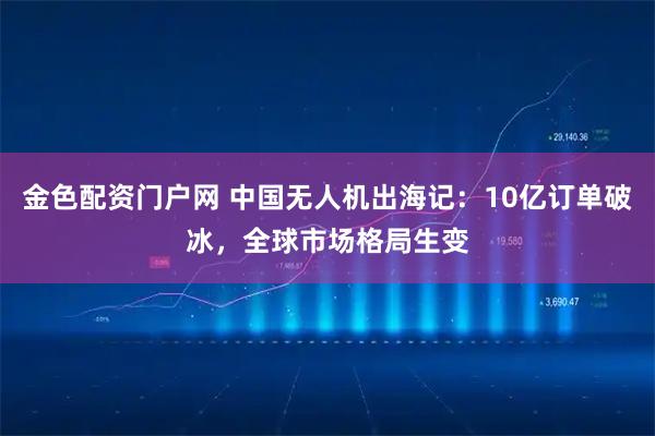 金色配资门户网 中国无人机出海记：10亿订单破冰，全球市场格局生变