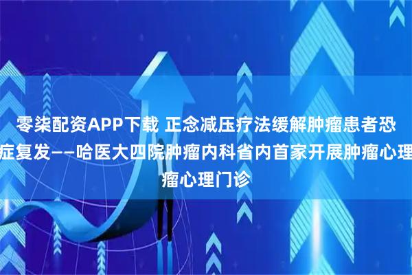 零柒配资APP下载 正念减压疗法缓解肿瘤患者恐惧癌症复发——哈医大四院肿瘤内科省内首家开展肿瘤心理门诊