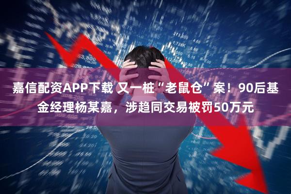 嘉信配资APP下载 又一桩“老鼠仓”案!90后基金经理杨某嘉,涉趋同交易被罚50万元
