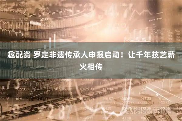 趣配资 罗定非遗传承人申报启动！让千年技艺薪火相传