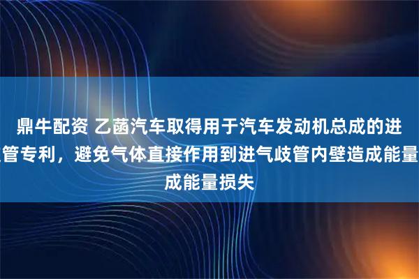 鼎牛配资 乙菡汽车取得用于汽车发动机总成的进气歧管专利，避免气体直接作用到进气歧管内壁造成能量损失