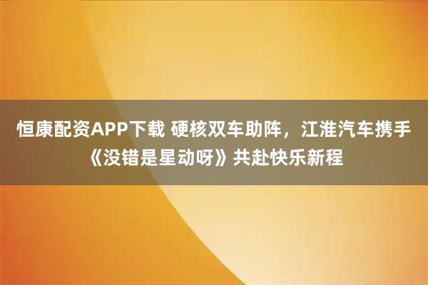 恒康配资APP下载 硬核双车助阵，江淮汽车携手《没错是星动呀》共赴快乐新程