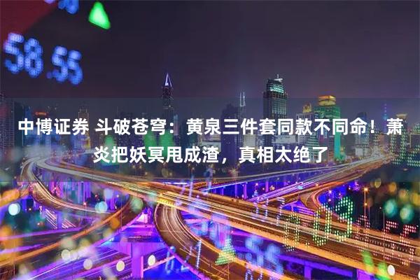 中博证券 斗破苍穹：黄泉三件套同款不同命！萧炎把妖冥甩成渣，真相太绝了