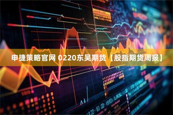 申捷策略官网 0220东吴期货【股指期货周报】