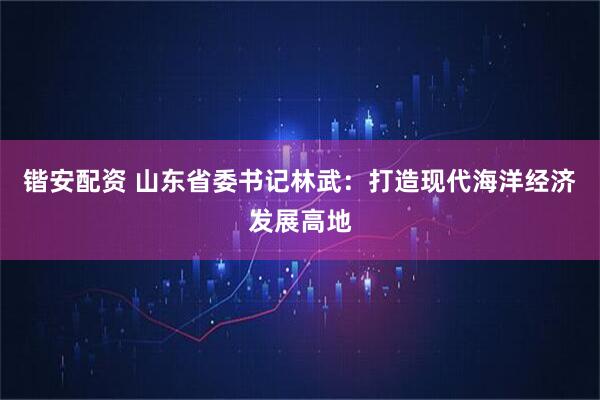 锴安配资 山东省委书记林武：打造现代海洋经济发展高地
