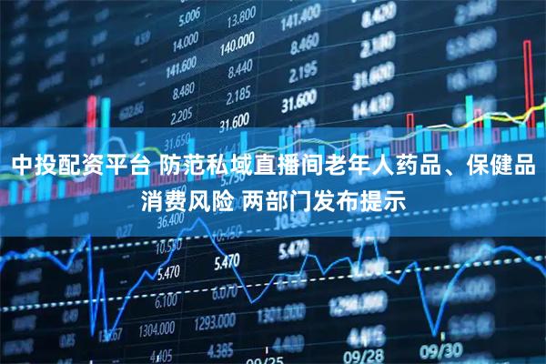 中投配资平台 防范私域直播间老年人药品、保健品消费风险 两部门发布提示
