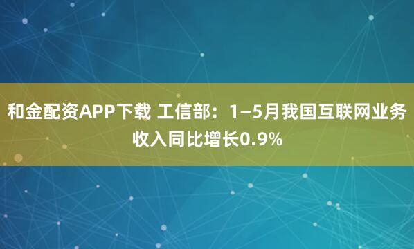 和金配资APP下载 工信部：1—5月我国互联网业务收入同比增长0.9%