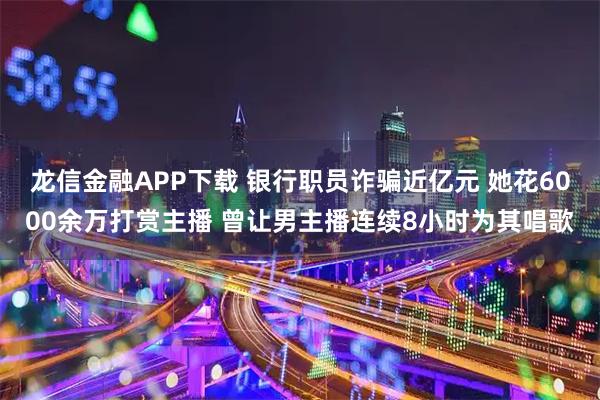 龙信金融APP下载 银行职员诈骗近亿元 她花6000余万打赏主播 曾让男主播连续8小时为其唱歌