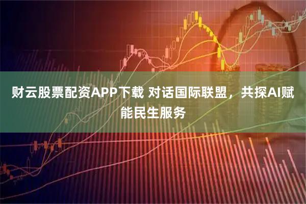 财云股票配资APP下载 对话国际联盟，共探AI赋能民生服务