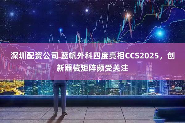 深圳配资公司 蓝帆外科四度亮相CCS2025，创新器械矩阵频受关注