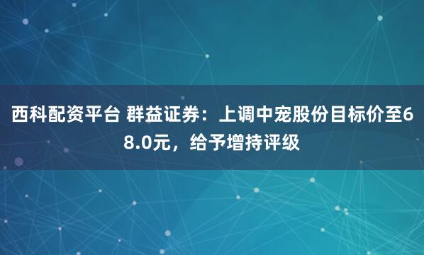 西科配资平台 群益证券：上调中宠股份目标价至68.0元，给予增持评级