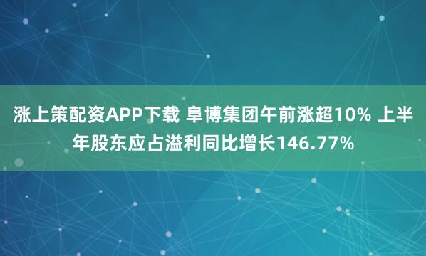 涨上策配资APP下载 阜博集团午前涨超10% 上半年股东应占溢利同比增长146.77%