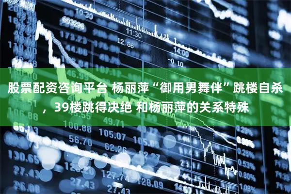 股票配资咨询平台 杨丽萍“御用男舞伴”跳楼自杀，39楼跳得决绝 和杨丽萍的关系特殊