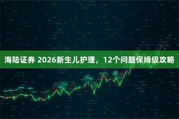 海陆证券 2026新生儿护理，12个问题保姆级攻略
